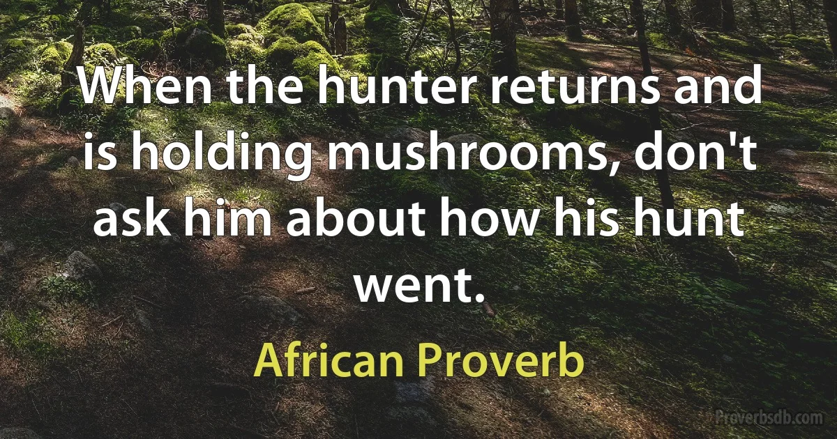 When the hunter returns and is holding mushrooms, don't ask him about how his hunt went. (African Proverb)