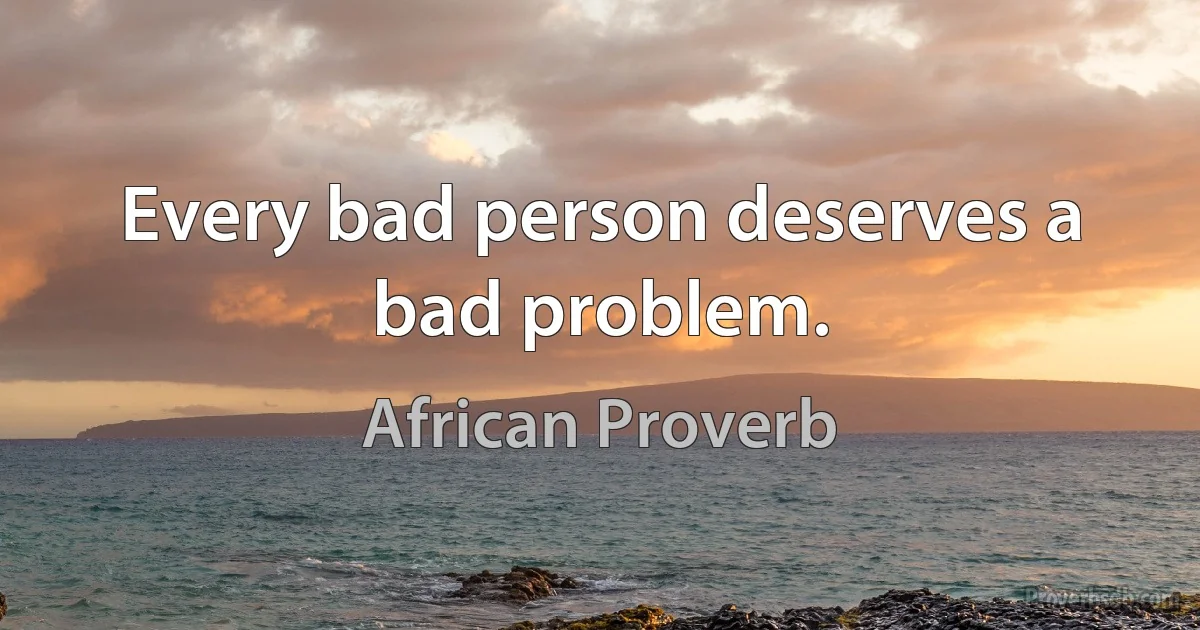 Every bad person deserves a bad problem. (African Proverb)