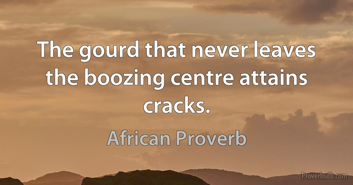 The gourd that never leaves the boozing centre attains cracks. (African Proverb)