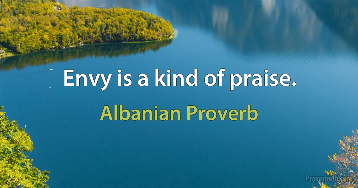 Envy is a kind of praise. (Albanian Proverb)