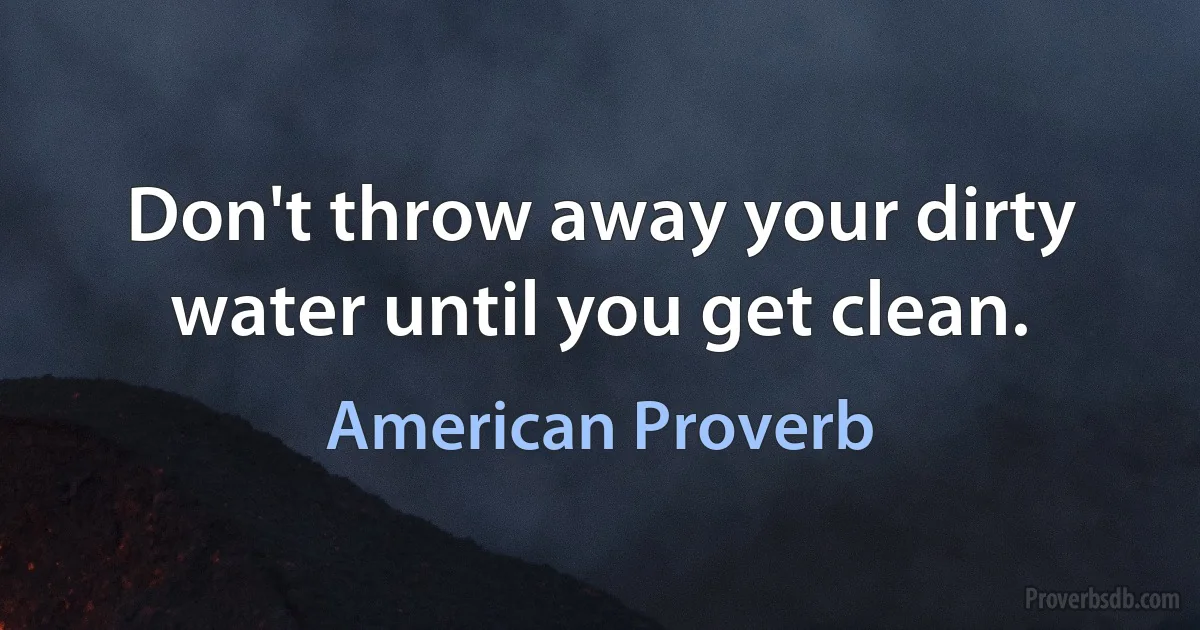 Don't throw away your dirty water until you get clean. (American Proverb)