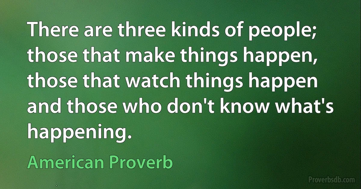 There are three kinds of people; those that make things happen, those that watch things happen and those who don't know what's happening. (American Proverb)