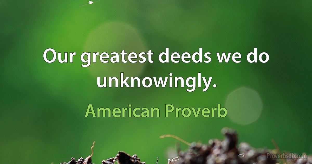 Our greatest deeds we do unknowingly. (American Proverb)