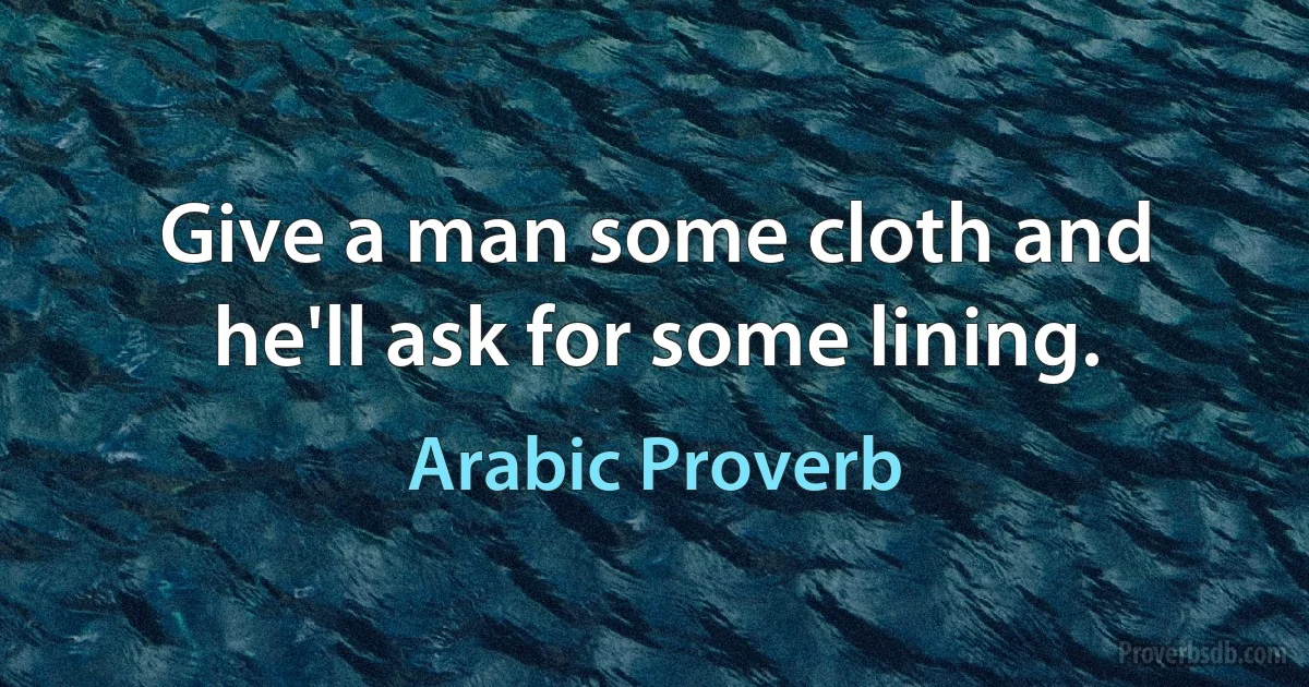 Give a man some cloth and he'll ask for some lining. (Arabic Proverb)