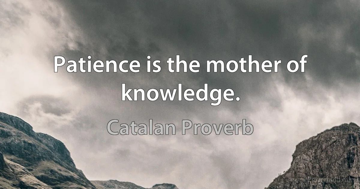 Patience is the mother of knowledge. (Catalan Proverb)