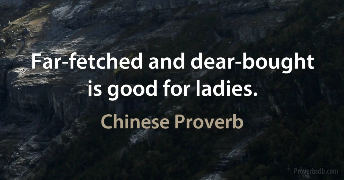 Far-fetched and dear-bought is good for ladies. (Chinese Proverb)