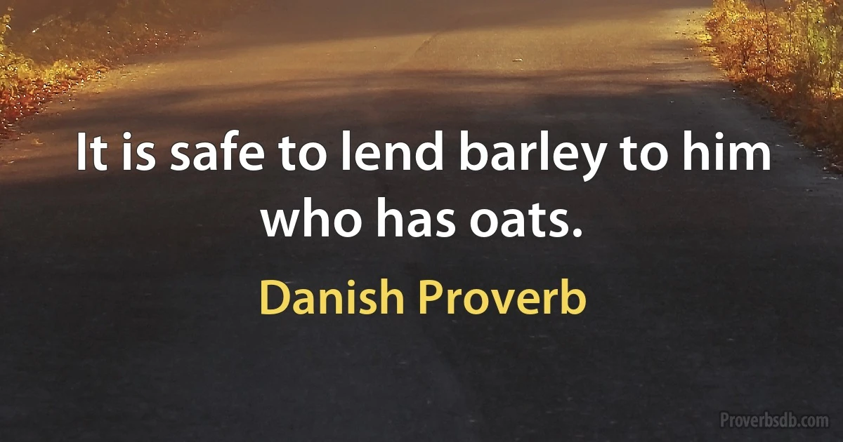 It is safe to lend barley to him who has oats. (Danish Proverb)