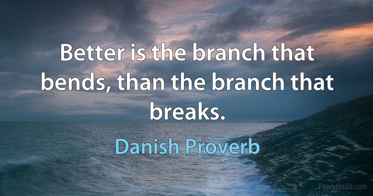 Better is the branch that bends, than the branch that breaks. (Danish Proverb)