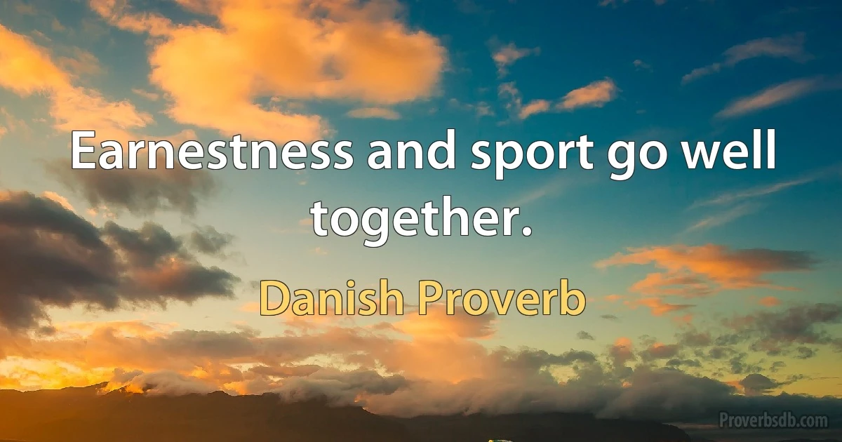 Earnestness and sport go well together. (Danish Proverb)