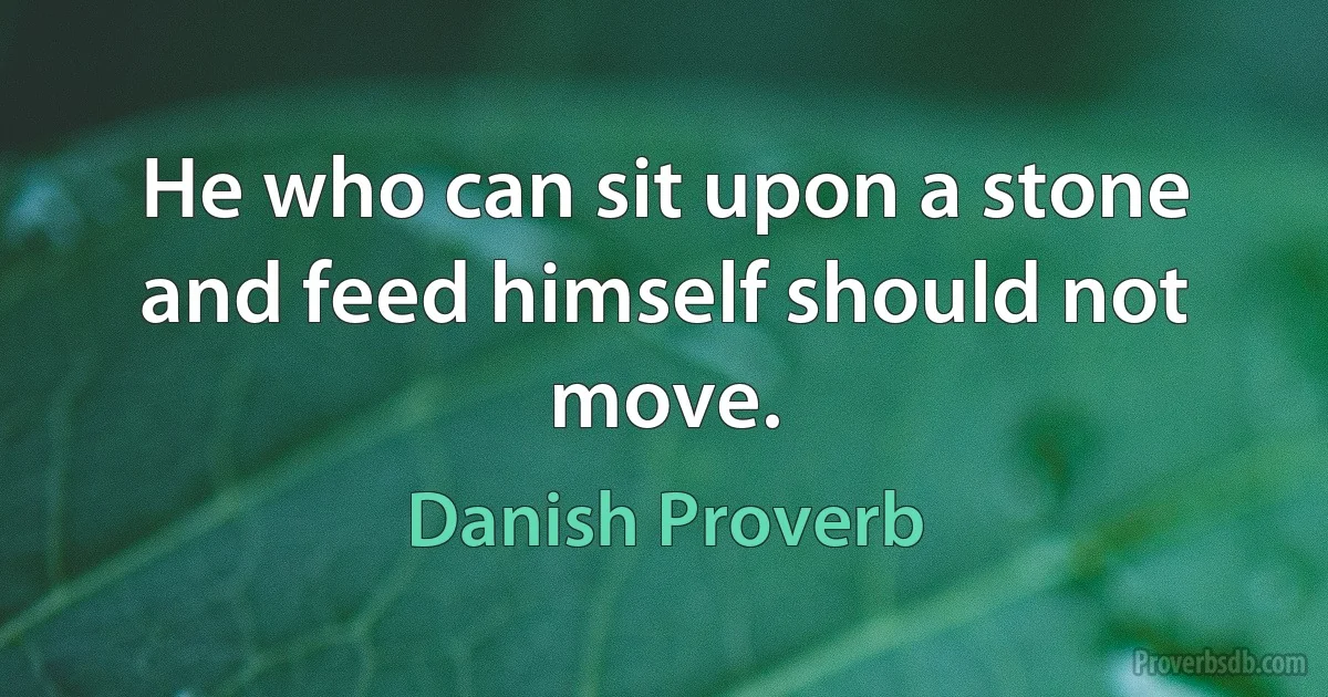 He who can sit upon a stone and feed himself should not move. (Danish Proverb)