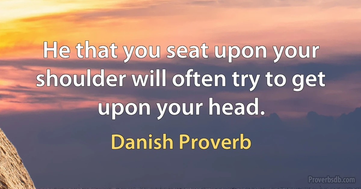 He that you seat upon your shoulder will often try to get upon your head. (Danish Proverb)