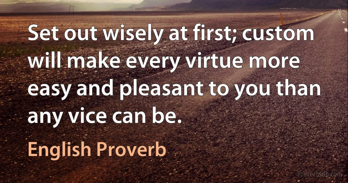 Set out wisely at first; custom will make every virtue more easy and pleasant to you than any vice can be. (English Proverb)