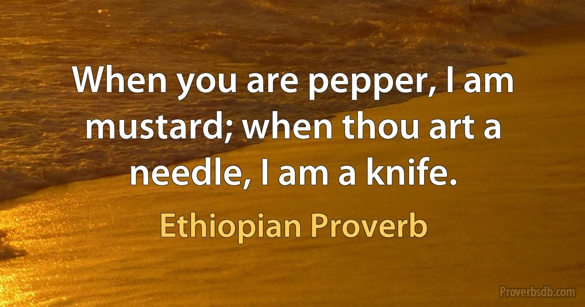 When you are pepper, I am mustard; when thou art a needle, I am a knife. (Ethiopian Proverb)