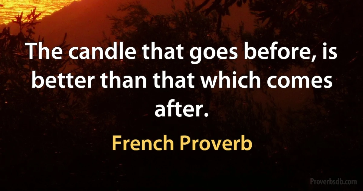 The candle that goes before, is better than that which comes after. (French Proverb)