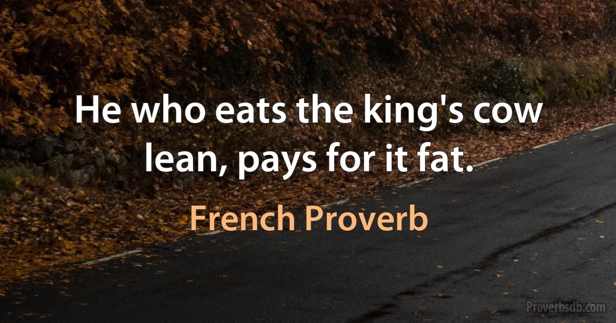 He who eats the king's cow lean, pays for it fat. (French Proverb)