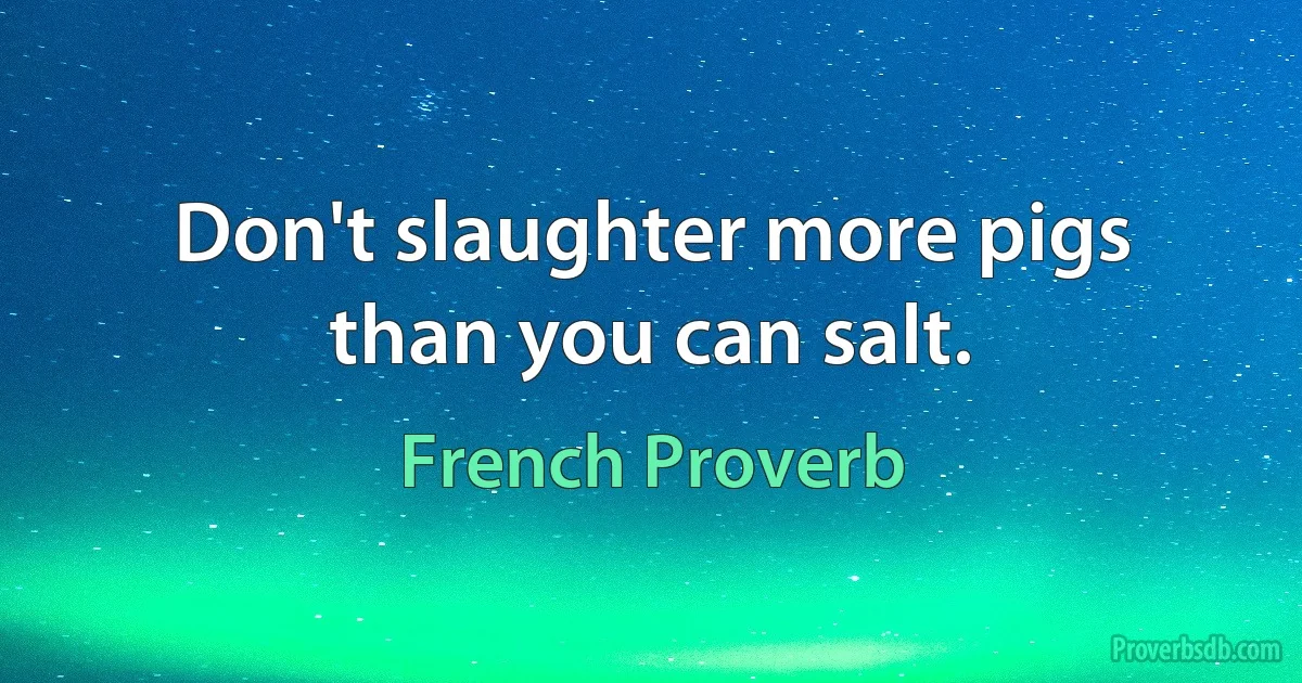 Don't slaughter more pigs than you can salt. (French Proverb)