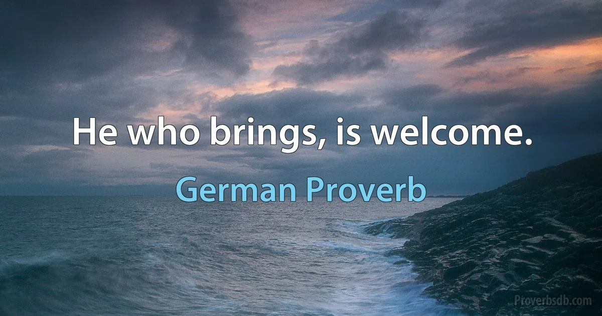 He who brings, is welcome. (German Proverb)