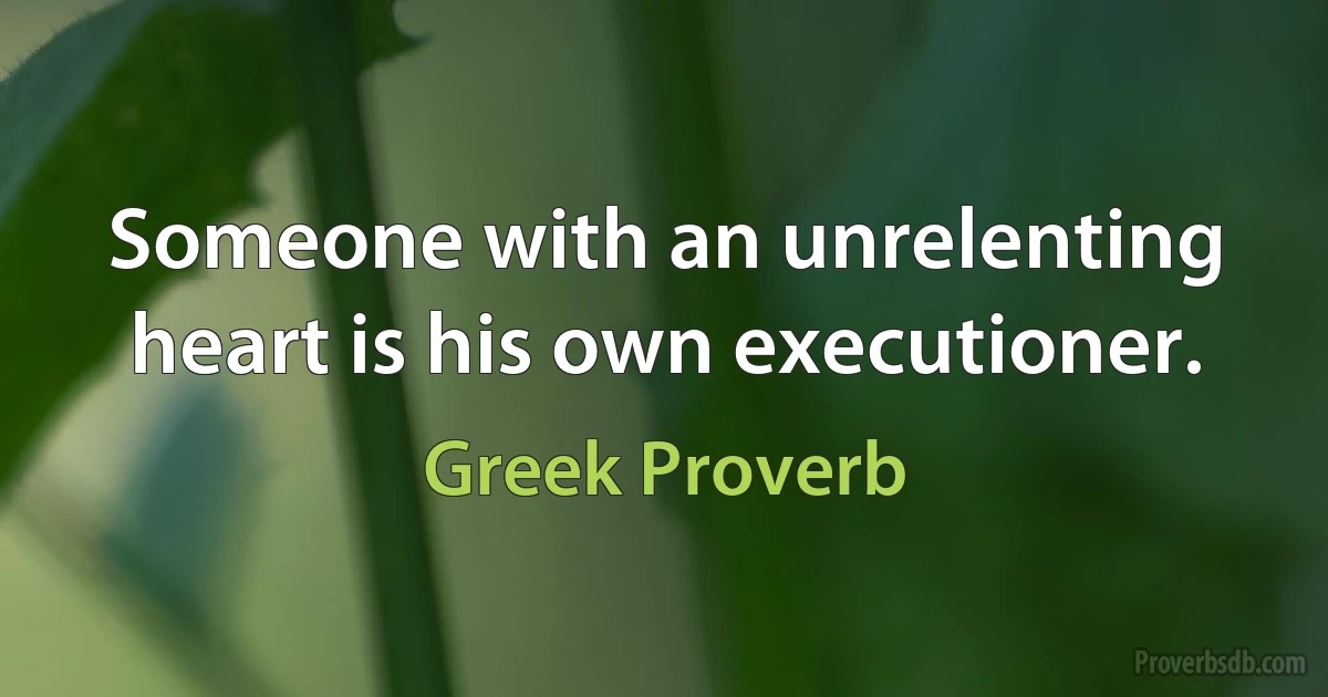 Someone with an unrelenting heart is his own executioner. (Greek Proverb)