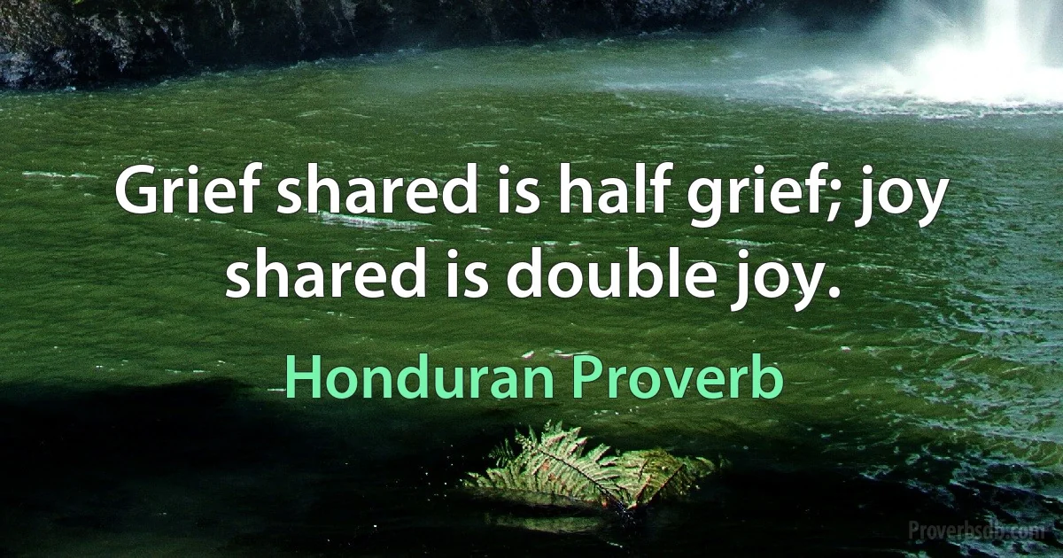 Grief shared is half grief; joy shared is double joy. (Honduran Proverb)