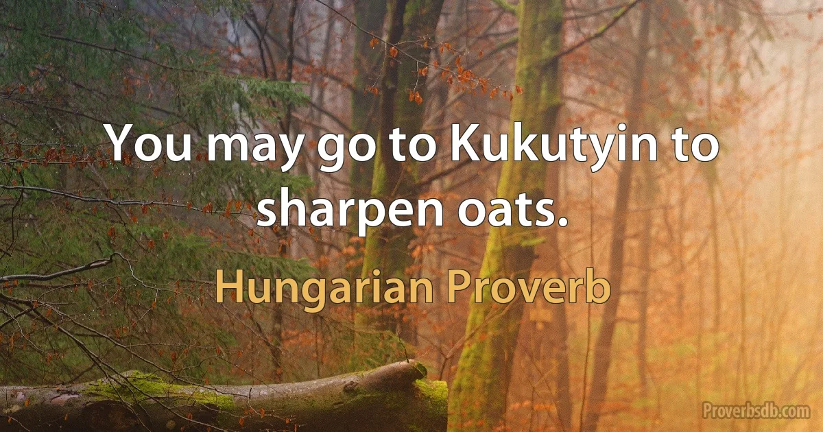 You may go to Kukutyin to sharpen oats. (Hungarian Proverb)