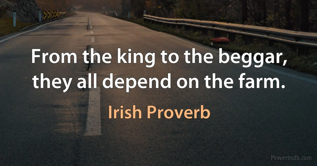 From the king to the beggar, they all depend on the farm. (Irish Proverb)