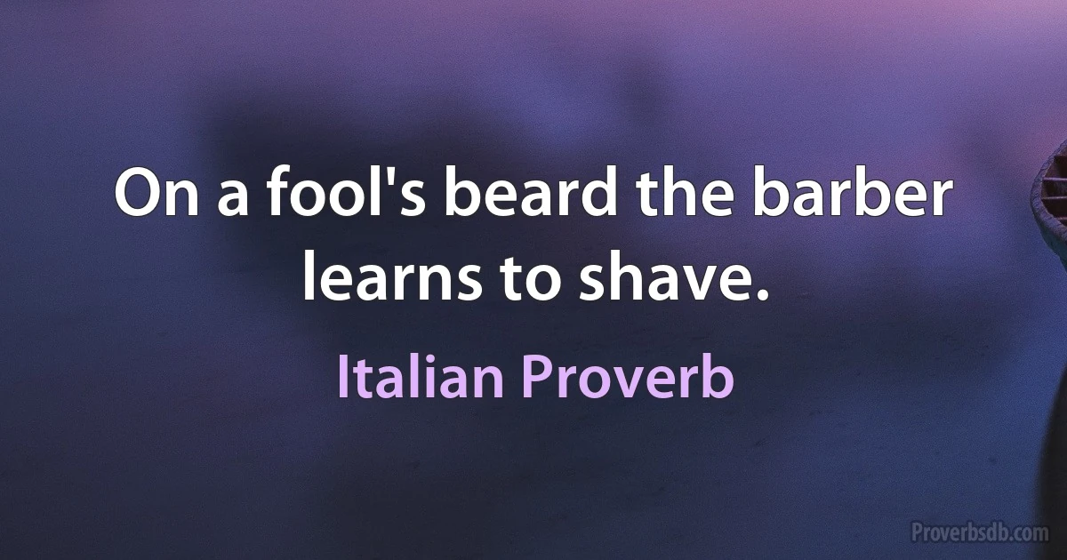 On a fool's beard the barber learns to shave. (Italian Proverb)