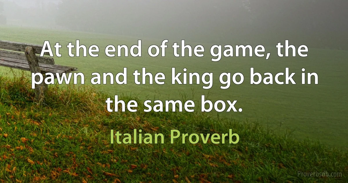 At the end of the game, the pawn and the king go back in the same box. (Italian Proverb)