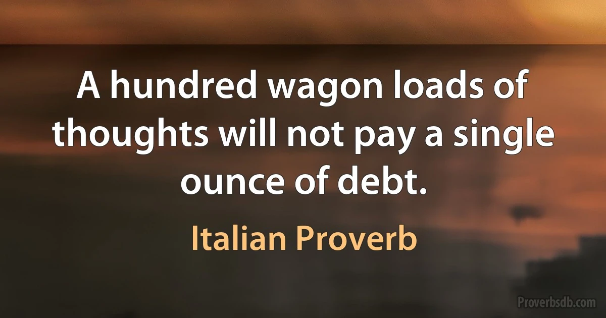 A hundred wagon loads of thoughts will not pay a single ounce of debt. (Italian Proverb)