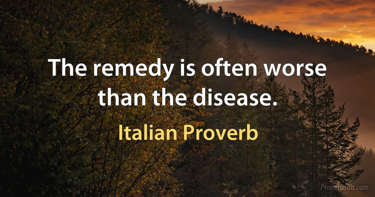 The remedy is often worse than the disease. (Italian Proverb)