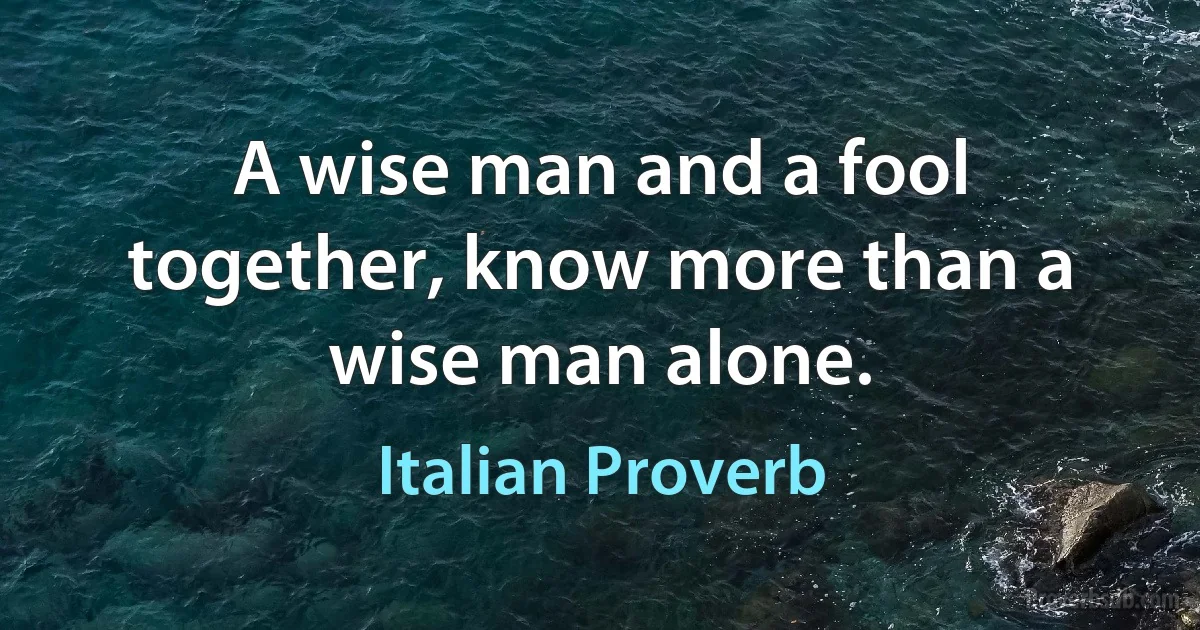 A wise man and a fool together, know more than a wise man alone. (Italian Proverb)