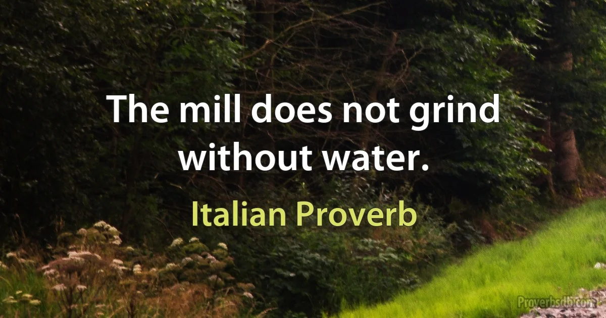 The mill does not grind without water. (Italian Proverb)