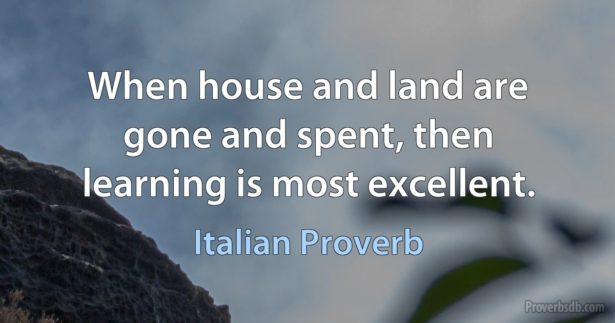 When house and land are gone and spent, then learning is most excellent. (Italian Proverb)