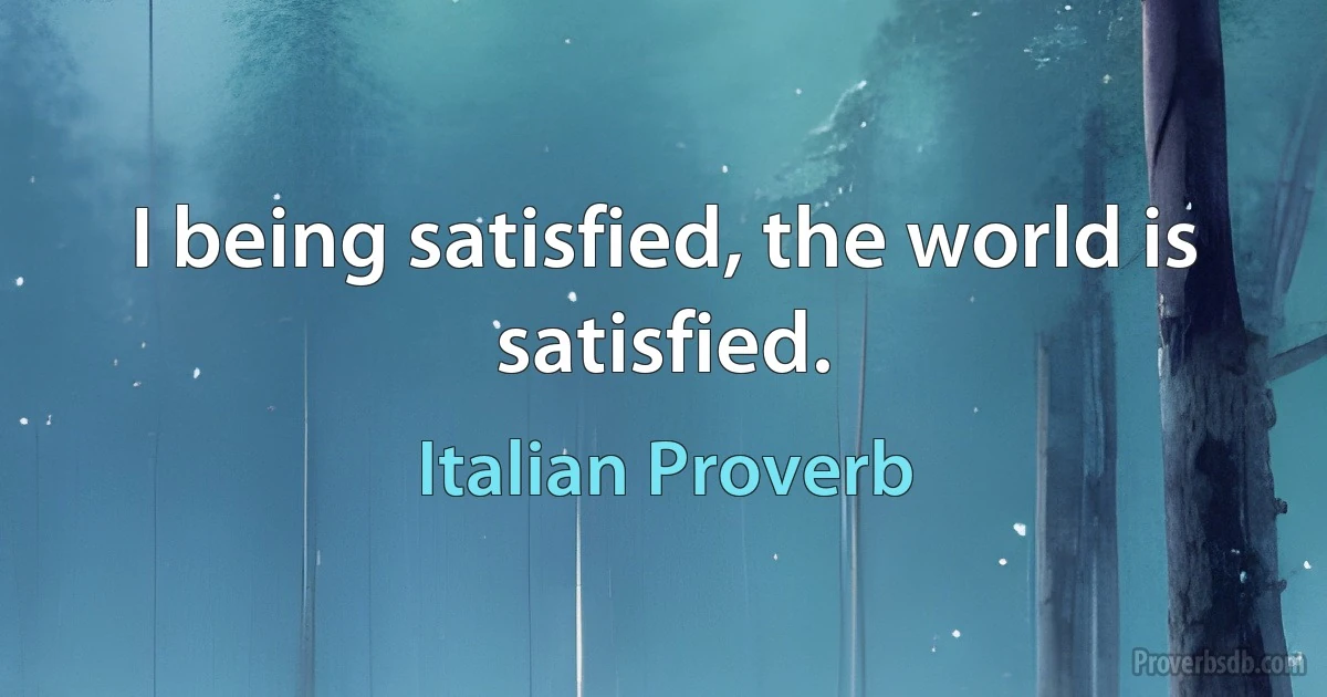 I being satisfied, the world is satisfied. (Italian Proverb)