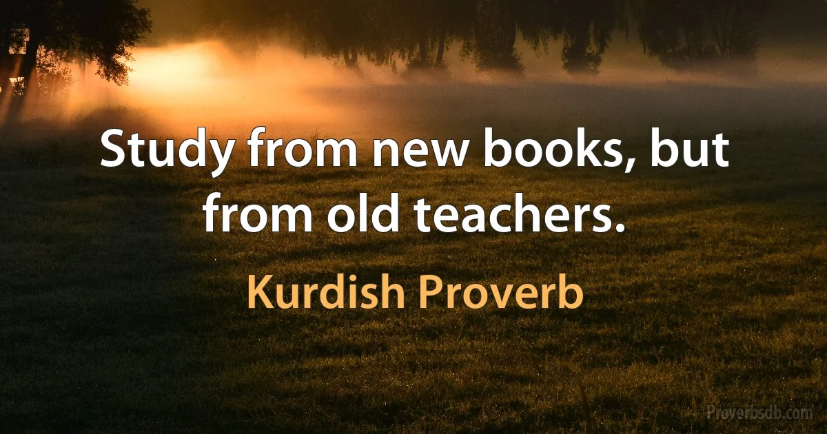 Study from new books, but from old teachers. (Kurdish Proverb)