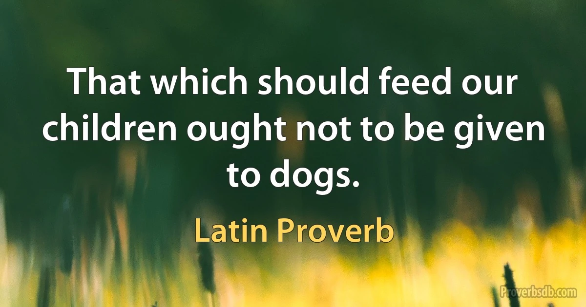 That which should feed our children ought not to be given to dogs. (Latin Proverb)