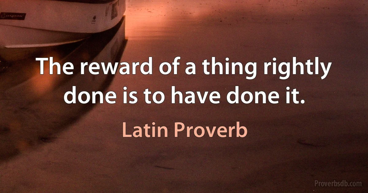 The reward of a thing rightly done is to have done it. (Latin Proverb)