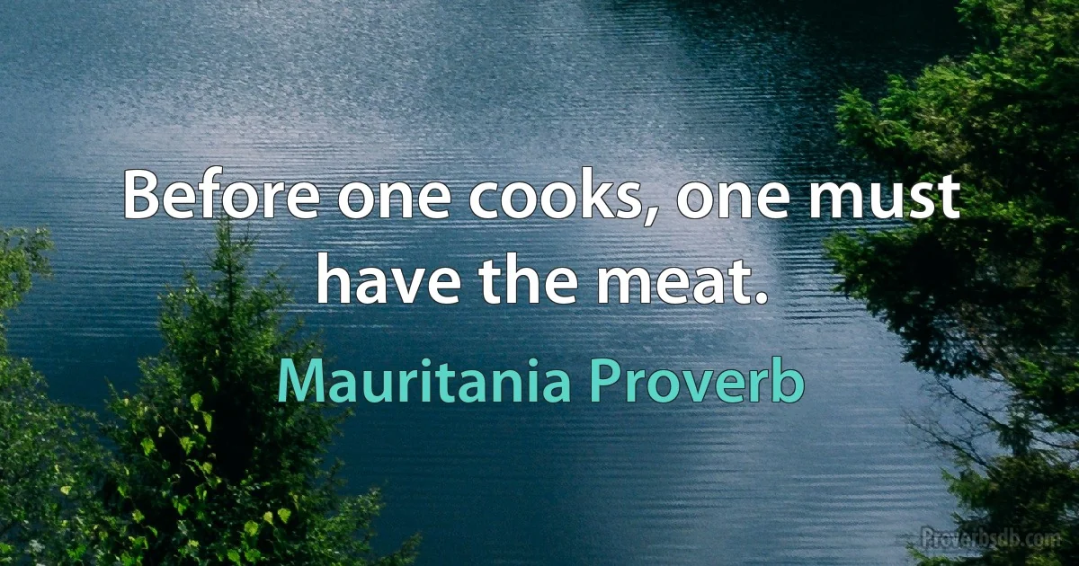 Before one cooks, one must have the meat. (Mauritania Proverb)