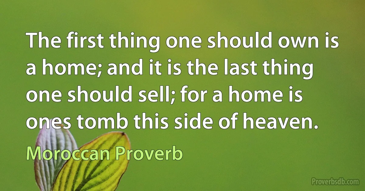 The first thing one should own is a home; and it is the last thing one should sell; for a home is ones tomb this side of heaven. (Moroccan Proverb)