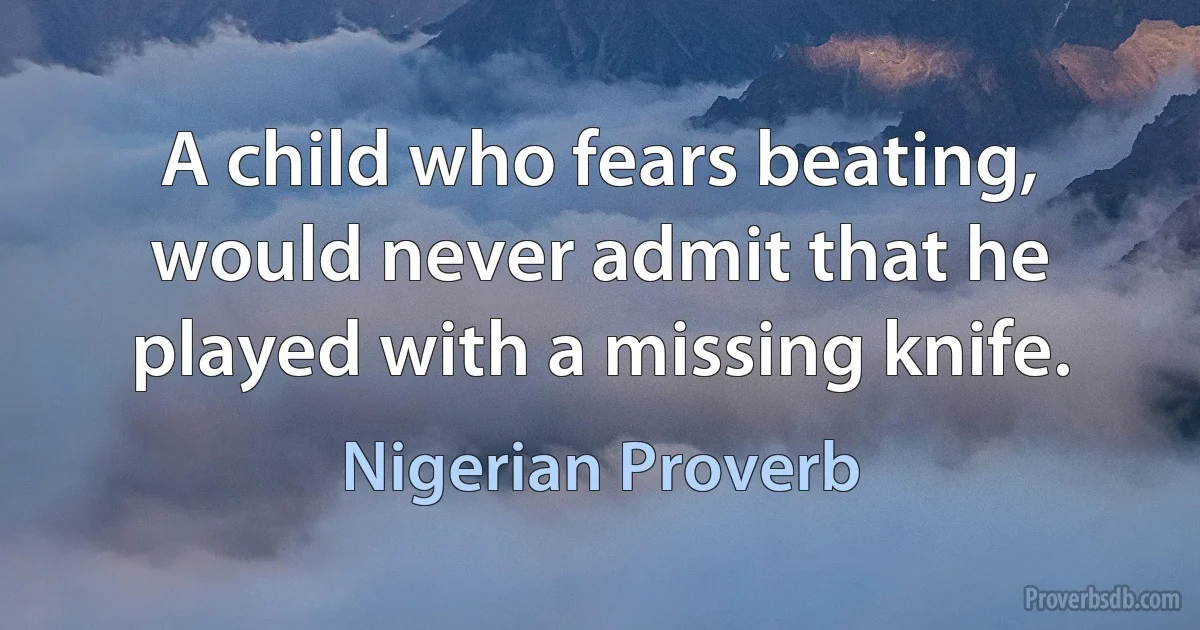 A child who fears beating, would never admit that he played with a missing knife. (Nigerian Proverb)