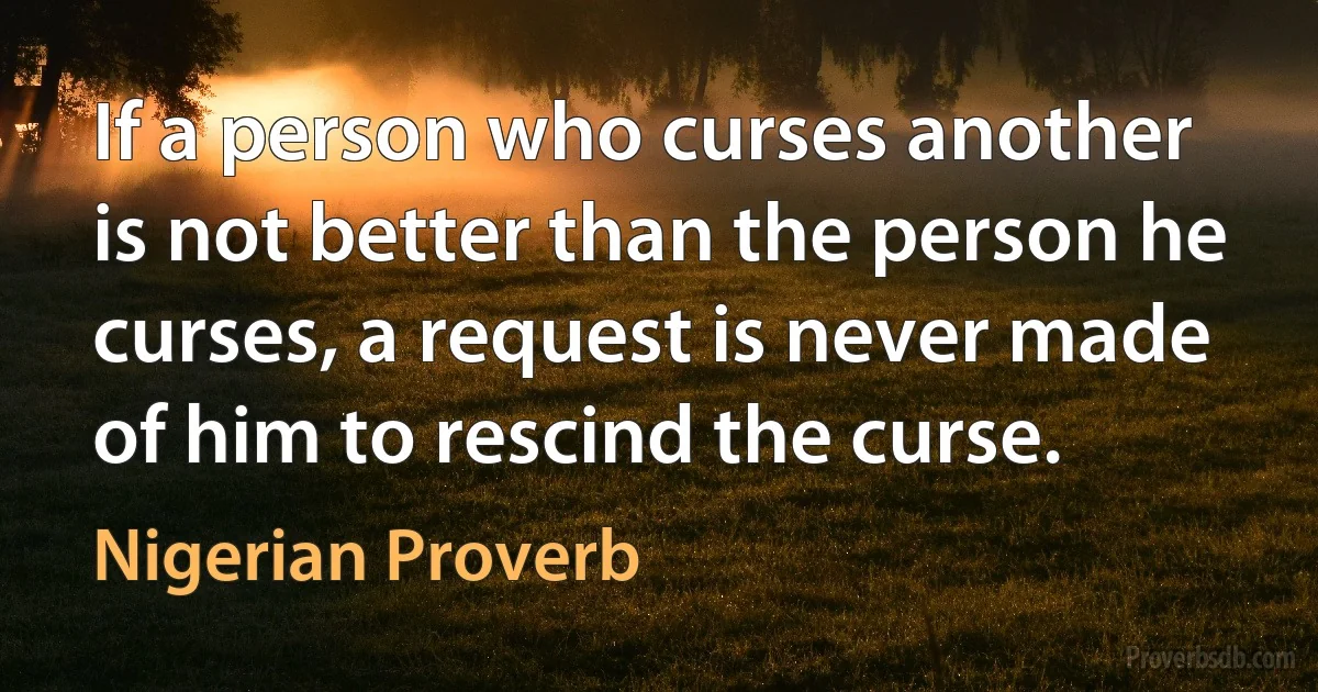 If a person who curses another is not better than the person he curses, a request is never made of him to rescind the curse. (Nigerian Proverb)