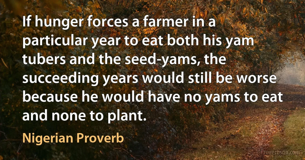 If hunger forces a farmer in a particular year to eat both his yam tubers and the seed-yams, the succeeding years would still be worse because he would have no yams to eat and none to plant. (Nigerian Proverb)