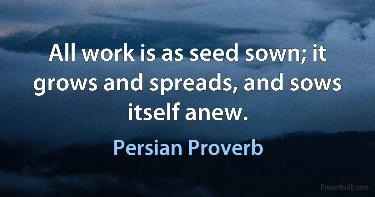 All work is as seed sown; it grows and spreads, and sows itself anew. (Persian Proverb)