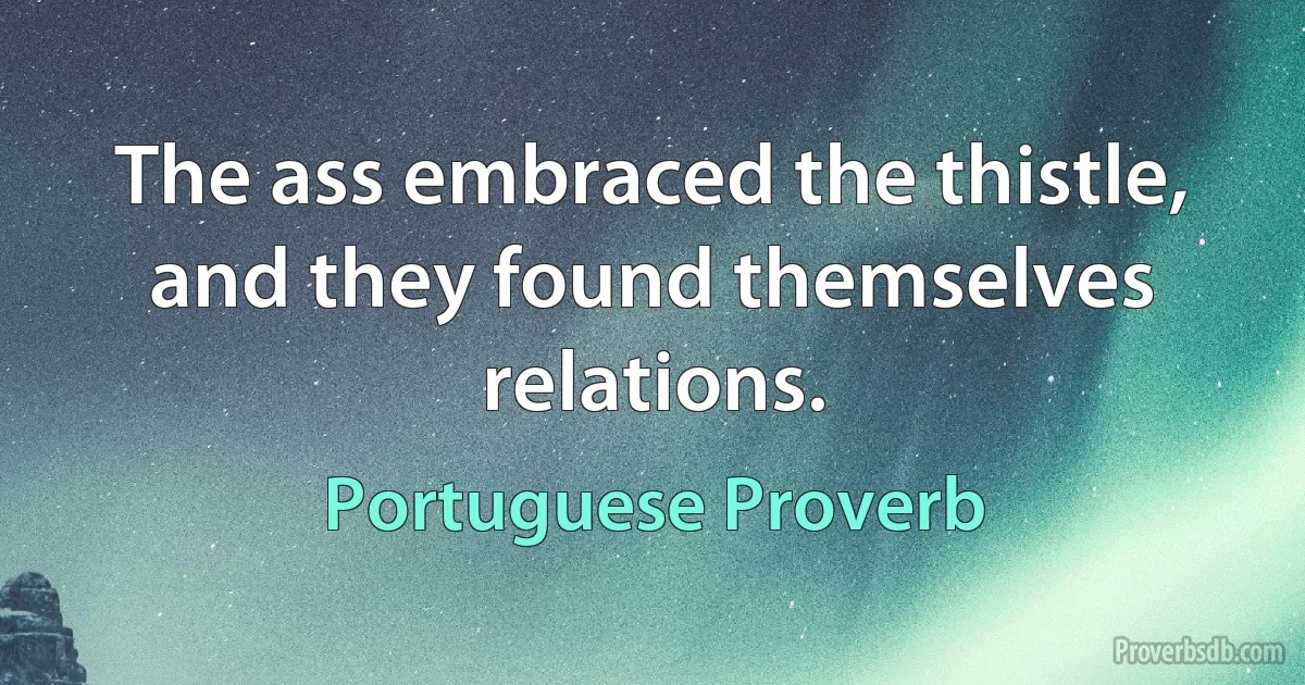 The ass embraced the thistle, and they found themselves relations. (Portuguese Proverb)