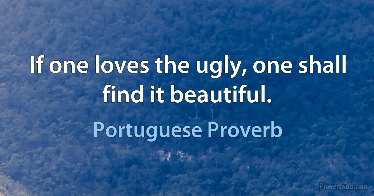 If one loves the ugly, one shall find it beautiful. (Portuguese Proverb)