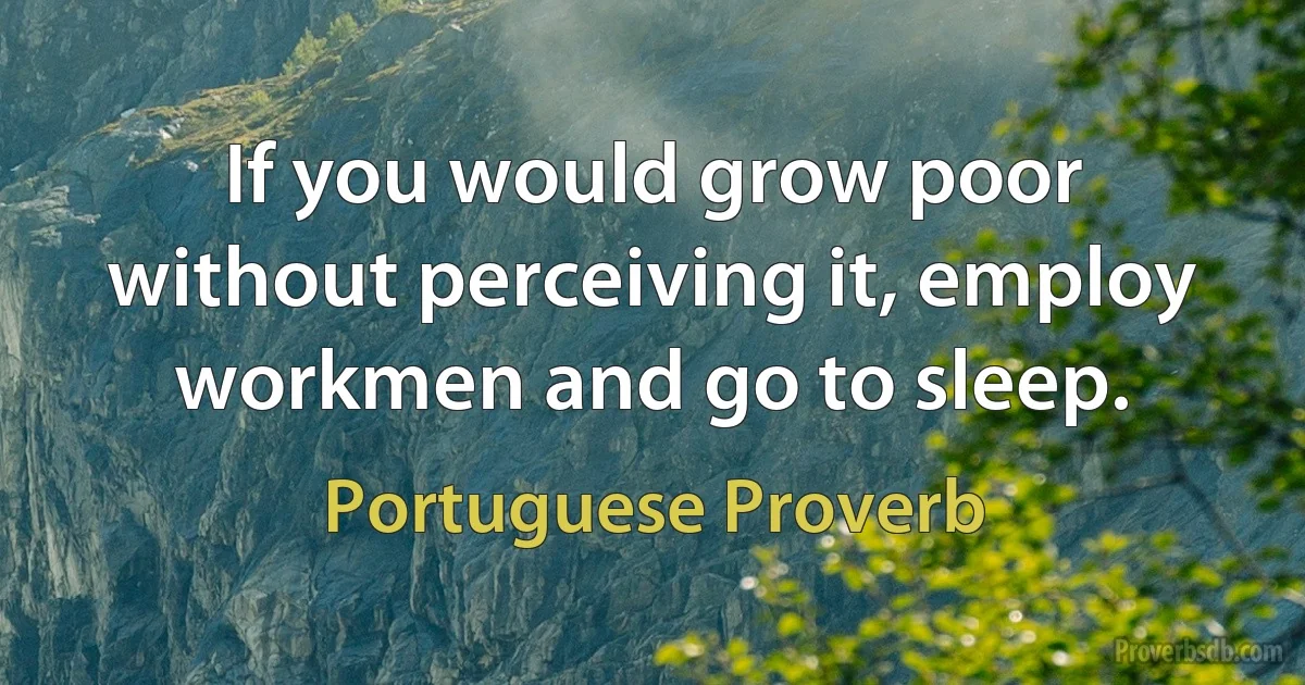 If you would grow poor without perceiving it, employ workmen and go to sleep. (Portuguese Proverb)