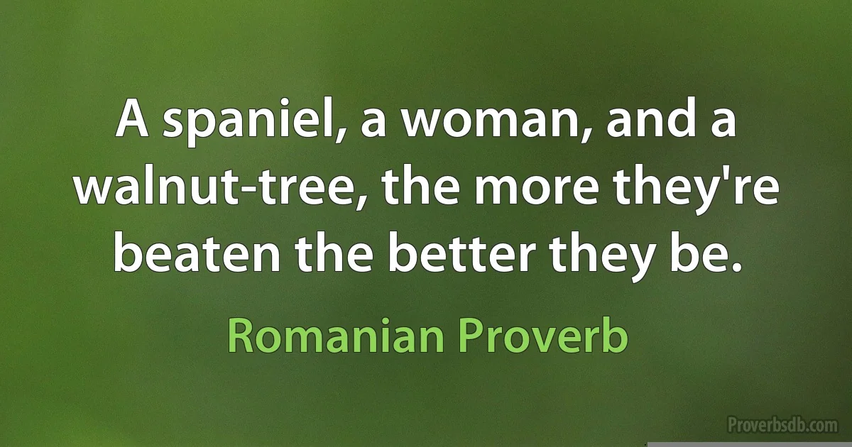 A spaniel, a woman, and a walnut-tree, the more they're beaten the better they be. (Romanian Proverb)