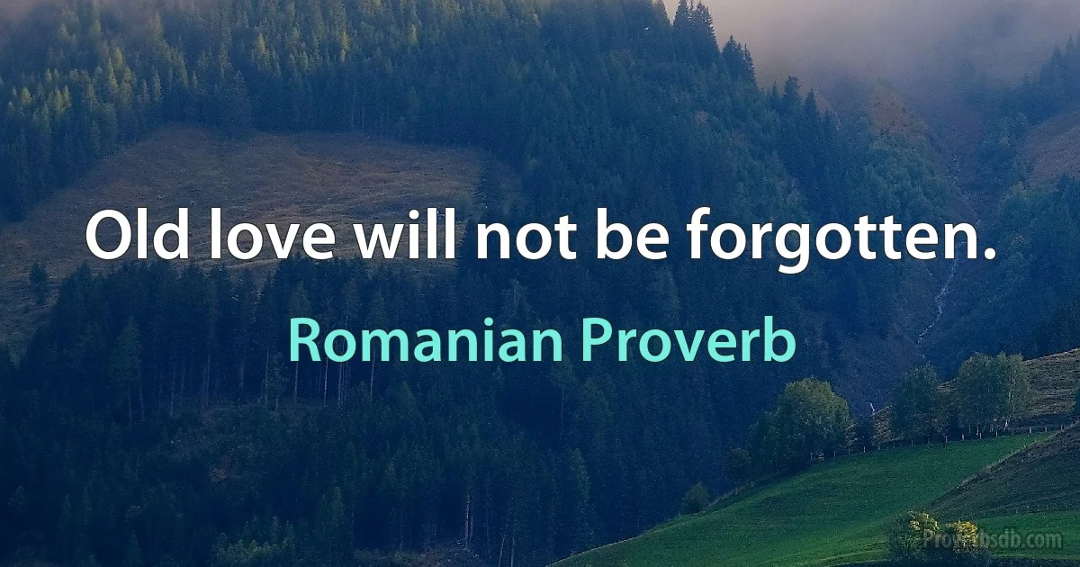 Old love will not be forgotten. (Romanian Proverb)