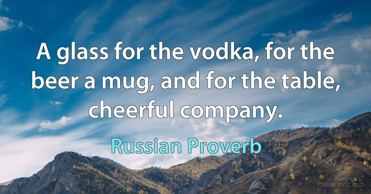 A glass for the vodka, for the beer a mug, and for the table, cheerful company. (Russian Proverb)