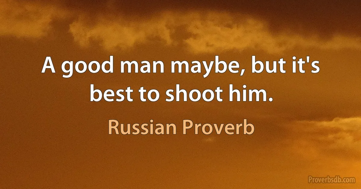 A good man maybe, but it's best to shoot him. (Russian Proverb)