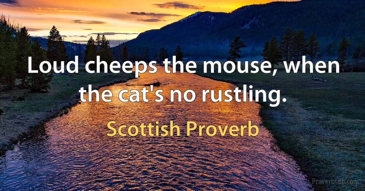 Loud cheeps the mouse, when the cat's no rustling. (Scottish Proverb)